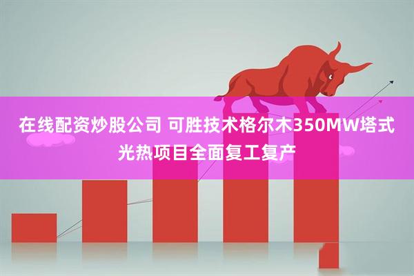 在线配资炒股公司 可胜技术格尔木350MW塔式光热项目全面复工复产