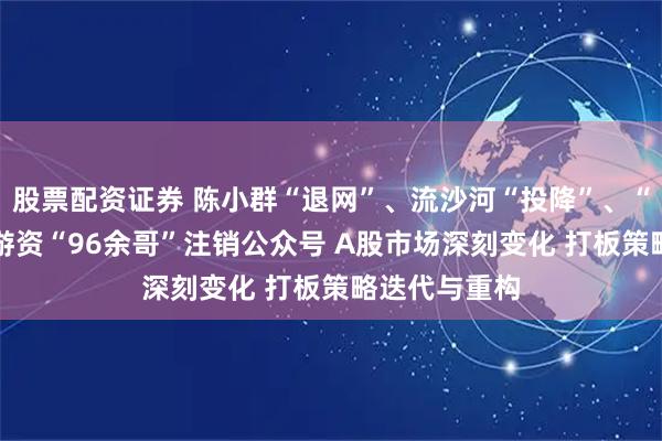 股票配资证券 陈小群“退网”、流沙河“投降”、“90后”顶级游资“96余哥”注销公众号 A股市场深刻变化 打板策略迭代与重构