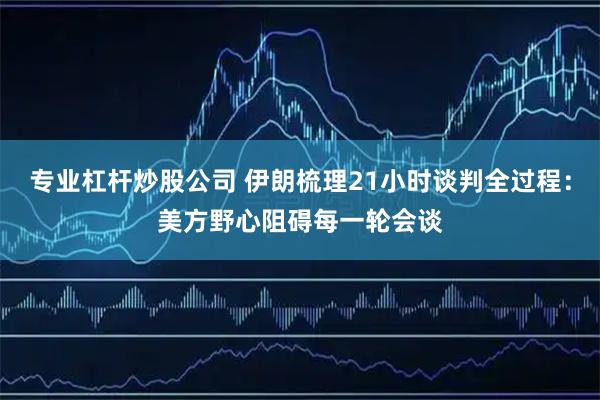 专业杠杆炒股公司 伊朗梳理21小时谈判全过程：美方野心阻碍每一轮会谈