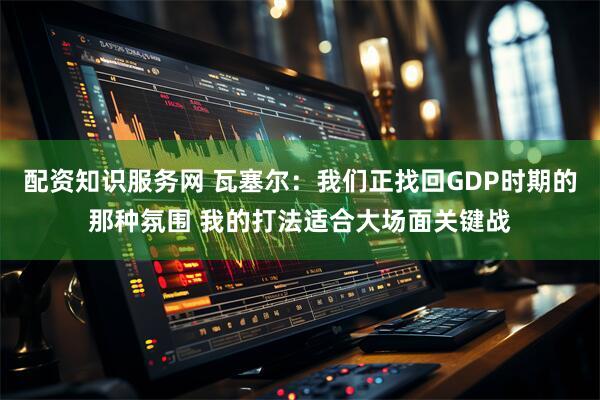 配资知识服务网 瓦塞尔：我们正找回GDP时期的那种氛围 我的打法适合大场面关键战